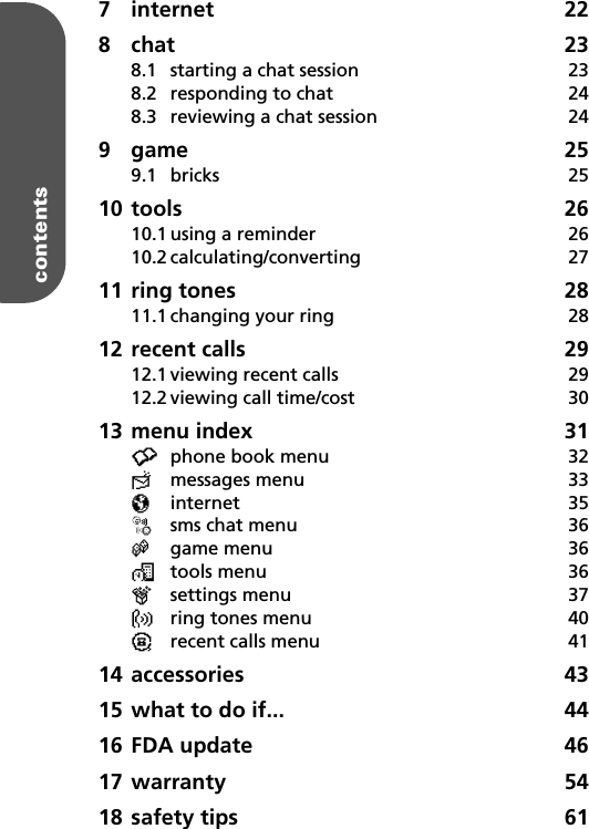 contents27 internet 228 chat 238.1 starting a chat session  238.2 responding to chat  248.3 reviewing a chat session  249 game 259.1 bricks 2510 tools 2610.1 using a reminder  2610.2 calculating/converting 2711 ring tones  2811.1 changing your ring  2812 recent calls  2912.1 viewing recent calls  2912.2 viewing call time/cost  3013 menu index  31•phone book menu  32≈messages menu  33πinternet 35øsms chat menu  36œgame menu  36™tools menu  36®settings menu  37ßring tones menu  40¶recent calls menu  4114 accessories 4315 what to do if...  4416 FDA update  4617 warranty 5418 safety tips  61