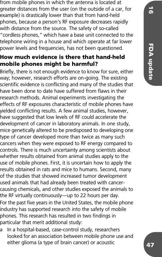 16 FDA update47from mobile phones in which the antenna is located at greater distances from the user (on the outside of a car, for example) is drastically lower than that from hand-held phones, because a person&apos;s RF exposure decreases rapidly with distance from the source. The safety of so-called “cordless phones,” which have a base unit connected to the telephone wiring in a house and which operate at far lower power levels and frequencies, has not been questioned.How much evidence is there that hand-held mobile phones might be harmful?Briefly, there is not enough evidence to know for sure, either way; however, research efforts are on-going. The existing scientific evidence is conflicting and many of the studies that have been done to date have suffered from flaws in their research methods. Animal experiments investigating the effects of RF exposures characteristic of mobile phones have yielded conflicting results. A few animal studies, however, have suggested that low levels of RF could accelerate the development of cancer in laboratory animals. In one study, mice genetically altered to be predisposed to developing one type of cancer developed more than twice as many such cancers when they were exposed to RF energy compared to controls. There is much uncertainty among scientists about whether results obtained from animal studies apply to the use of mobile phones. First, it is uncertain how to apply the results obtained in rats and mice to humans. Second, many of the studies that showed increased tumor development used animals that had already been treated with cancer-causing chemicals, and other studies exposed the animals to the RF virtually continuously—up to 22 hours per day.For the past five years in the United States, the mobile phone industry has supported research into the safety of mobile phones. This research has resulted in two findings in particular that merit additional study:a In a hospital-based, case-control study, researchers looked for an association between mobile phone use and either glioma (a type of brain cancer) or acoustic 