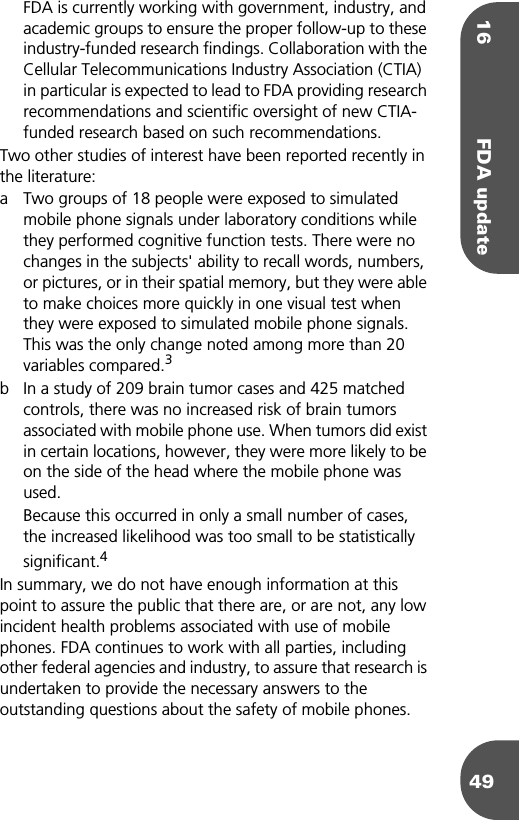 16 FDA update49FDA is currently working with government, industry, and academic groups to ensure the proper follow-up to these industry-funded research findings. Collaboration with the Cellular Telecommunications Industry Association (CTIA) in particular is expected to lead to FDA providing research recommendations and scientific oversight of new CTIA-funded research based on such recommendations.Two other studies of interest have been reported recently in the literature:a Two groups of 18 people were exposed to simulated mobile phone signals under laboratory conditions while they performed cognitive function tests. There were no changes in the subjects&apos; ability to recall words, numbers, or pictures, or in their spatial memory, but they were able to make choices more quickly in one visual test when they were exposed to simulated mobile phone signals. This was the only change noted among more than 20 variables compared.3b In a study of 209 brain tumor cases and 425 matched controls, there was no increased risk of brain tumors associated with mobile phone use. When tumors did exist in certain locations, however, they were more likely to be on the side of the head where the mobile phone was used.Because this occurred in only a small number of cases, the increased likelihood was too small to be statistically significant.4In summary, we do not have enough information at this point to assure the public that there are, or are not, any low incident health problems associated with use of mobile phones. FDA continues to work with all parties, including other federal agencies and industry, to assure that research is undertaken to provide the necessary answers to the outstanding questions about the safety of mobile phones.