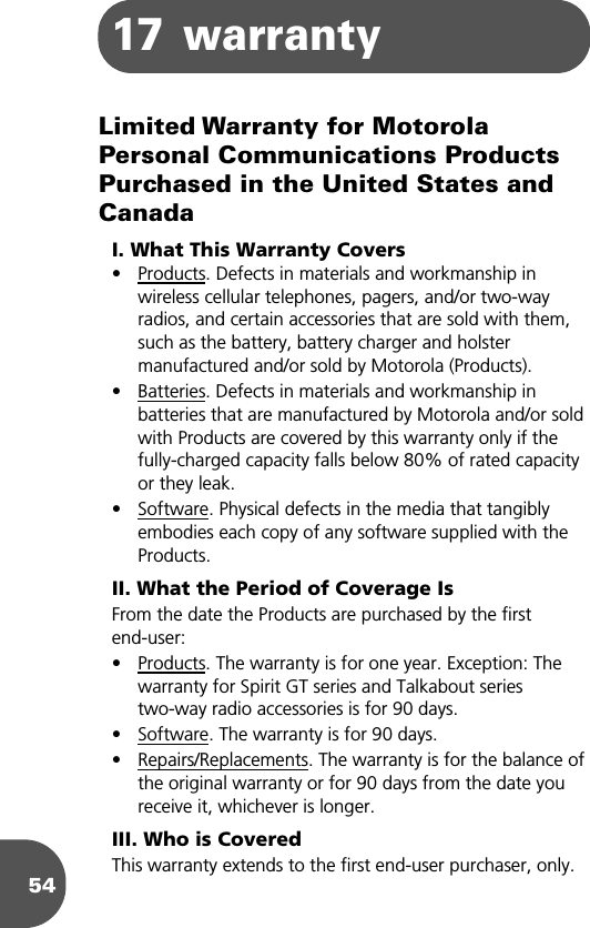 5417 warrantyLimited Warranty for Motorola Personal Communications Products Purchased in the United States and CanadaI. What This Warranty Covers• Products. Defects in materials and workmanship in wireless cellular telephones, pagers, and/or two-way radios, and certain accessories that are sold with them, such as the battery, battery charger and holster manufactured and/or sold by Motorola (Products).• Batteries. Defects in materials and workmanship in batteries that are manufactured by Motorola and/or sold with Products are covered by this warranty only if the fully-charged capacity falls below 80% of rated capacity or they leak.• Software. Physical defects in the media that tangibly embodies each copy of any software supplied with the Products.II. What the Period of Coverage IsFrom the date the Products are purchased by the first end-user:• Products. The warranty is for one year. Exception: The warranty for Spirit GT series and Talkabout series two-way radio accessories is for 90 days.• Software. The warranty is for 90 days.• Repairs/Replacements. The warranty is for the balance of the original warranty or for 90 days from the date you receive it, whichever is longer.III. Who is CoveredThis warranty extends to the first end-user purchaser, only.