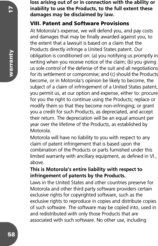 warranty 1758loss arising out of or in connection with the ability or inability to use the Products, to the full extent these damages may be disclaimed by law. VIII. Patent and Software ProvisionsAt Motorola’s expense, we will defend you, and pay costs and damages that may be finally awarded against you, to the extent that a lawsuit is based on a claim that the Products directly infringe a United States patent. Our obligation is conditioned on: (a) you notifying us promptly in writing when you receive notice of the claim; (b) you giving us sole control of the defense of the suit and all negotiations for its settlement or compromise; and (c) should the Products become, or in Motorola&apos;s opinion be likely to become, the subject of a claim of infringement of a United States patent, you permit us, at our option and expense, either to: procure for you the right to continue using the Products; replace or modify them so that they become non-infringing; or grant you a credit for such Products, as depreciated, and accept their return. The depreciation will be an equal amount per year over the lifetime of the Products, as established by Motorola.Motorola will have no liability to you with respect to any claim of patent infringement that is based upon the combination of the Products or parts furnished under this limited warranty with ancillary equipment, as defined in VI., above.This is Motorola’s entire liability with respect to infringement of patents by the Products. Laws in the United States and other countries preserve for Motorola and other third party software providers certain exclusive rights for copyrighted software, such as the exclusive rights to reproduce in copies and distribute copies of such software. The software may be copied into, used in and redistributed with only those Products that are associated with such software. No other use, including 