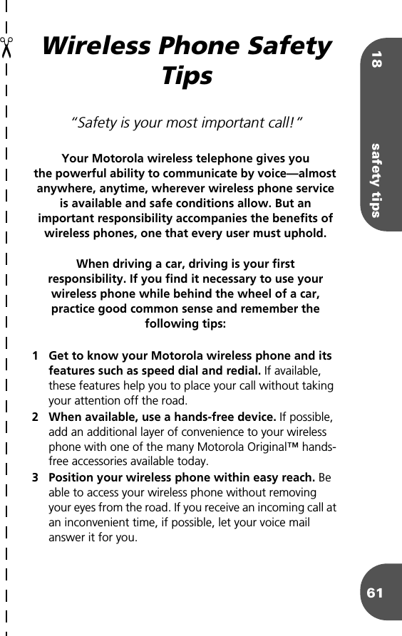 18 safety tips61Wireless Phone Safety Tips“Safety is your most important call!”Your Motorola wireless telephone gives youthe powerful ability to communicate by voice—almost anywhere, anytime, wherever wireless phone service is available and safe conditions allow. But an important responsibility accompanies the benefits of wireless phones, one that every user must uphold. When driving a car, driving is your firstresponsibility. If you find it necessary to use your wireless phone while behind the wheel of a car, practice good common sense and remember the following tips:1 Get to know your Motorola wireless phone and its features such as speed dial and redial. If available, these features help you to place your call without taking your attention off the road.2 When available, use a hands-free device. If possible, add an additional layer of convenience to your wireless phone with one of the many Motorola Original™ hands-free accessories available today.3 Position your wireless phone within easy reach. Be able to access your wireless phone without removing your eyes from the road. If you receive an incoming call at an inconvenient time, if possible, let your voice mail answer it for you.a✂