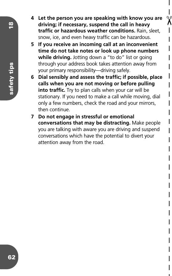 safety tips 18624 Let the person you are speaking with know you are driving; if necessary, suspend the call in heavy traffic or hazardous weather conditions. Rain, sleet, snow, ice, and even heavy traffic can be hazardous.5 If you receive an incoming call at an inconvenient time do not take notes or look up phone numbers while driving. Jotting down a “to do” list or going through your address book takes attention away from your primary responsibility—driving safely.6 Dial sensibly and assess the traffic; if possible, place calls when you are not moving or before pulling into traffic. Try to plan calls when your car will be stationary. If you need to make a call while moving, dial only a few numbers, check the road and your mirrors, then continue.7 Do not engage in stressful or emotional conversations that may be distracting. Make people you are talking with aware you are driving and suspend conversations which have the potential to divert your attention away from the road.✂