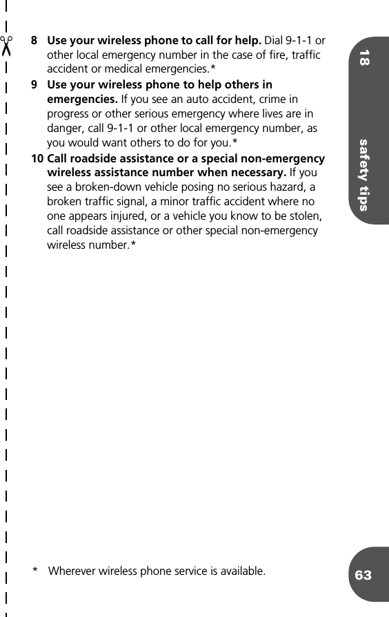 18 safety tips638 Use your wireless phone to call for help. Dial 9-1-1 or other local emergency number in the case of fire, traffic accident or medical emergencies.*9 Use your wireless phone to help others in emergencies. If you see an auto accident, crime in progress or other serious emergency where lives are in danger, call 9-1-1 or other local emergency number, as you would want others to do for you.*10 Call roadside assistance or a special non-emergency wireless assistance number when necessary. If you see a broken-down vehicle posing no serious hazard, a broken traffic signal, a minor traffic accident where no one appears injured, or a vehicle you know to be stolen, call roadside assistance or other special non-emergency wireless number.** Wherever wireless phone service is available.✂