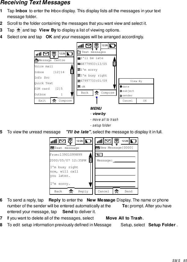 SMS   85Receiving Text Messages1  Tap Inbox to enter the Inbox display. This display lists all the messages in your textmessage folder.2  Scroll to the folder containing the messages that you want view and select it.3  Tap   and tap  View By to display a list of viewing options.4  Select one and tap  OK and your messages will be arranged accordingly.12:26Message CentreVoice mailInbox     [12]14Info SvcQuick TextSIM card   [2]5Outbox        1Exit Compose  12:26Text messages  I&apos;ll be late  68779933(13/05  I&apos;m sorryI&apos;m busy right  67997733(01/09okBack Compose OKCancelView By  date  subject  senderMENU- view by- move all to trash- setup folder5  To view the unread message  &quot;I&apos;ll be late&quot;, select the message to display it in full.12:26Text messageFrom:139010998992000/05/07 12:35PMI&apos;m busy rightnow, will callyou later.I&apos;m sorry.Back Reply12:26New Message[0000]Cancel SendMessage:6  To send a reply, tap  Reply to enter the  New Message Display. The name or phonenumber of the sender will be entered automatically at the  To: prompt. After you haveentered your message, tap  Send to deliver it.7  If you want to delete all of the messages, select  Move All to Trash.8  To edit  setup information previously defined in Message  Setup, select  Setup Folder .