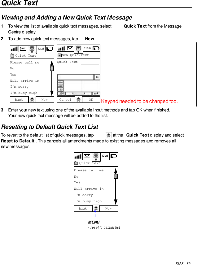 SMS   89Quick TextViewing and Adding a New Quick Text Message1  To view the list of available quick text messages, select  Quick Text from the MessageCentre display.2  To add new quick text messages, tap  New.12:26Quick TextPlease call meNoYesWill arrive inI&apos;m sorryI&apos;m busy righBack New  12:26New QuickTextQuick TextCancel OK Keypad needed to be changed too.3  Enter your new text using one of the available input methods and tap OK when finished.Your new quick text message will be added to the list.Resetting to Default Quick Text ListTo revert to the default list of quick messages, tap   at the  Quick Text display and selectReset to Default . This cancels all amendments made to existing messages and removes allnew messages.12:26Quick TextPlease call meNoYesWill arrive inI&apos;m sorryI&apos;m busy righBack NewMENU- reset to default list