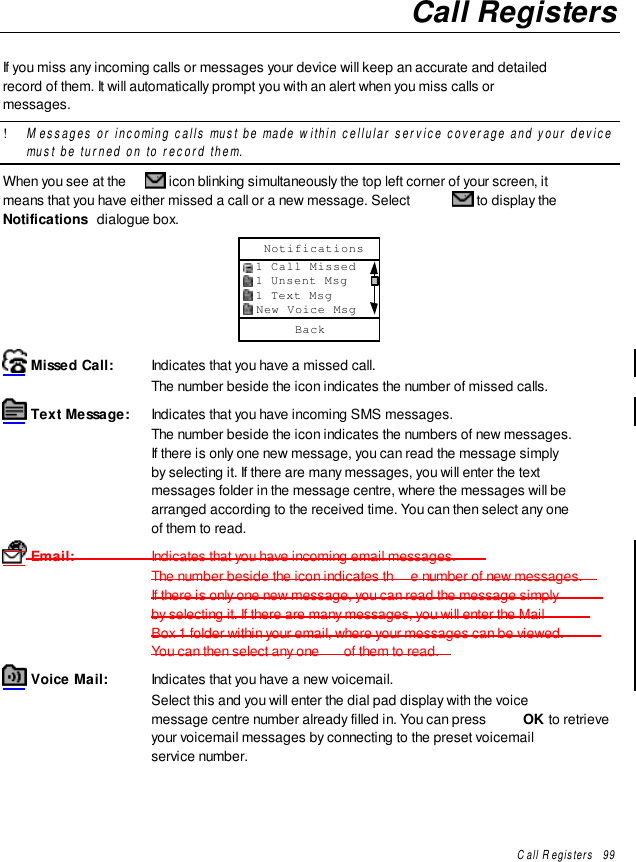 Call Registers   99Call RegistersIf you miss any incoming calls or messages your device will keep an accurate and detailedrecord of them. It will automatically prompt you with an alert when you miss calls ormessages.! Messages or incoming calls must be made within cellular service coverage and your devicemust be turned on to record them.When you see at the   icon blinking simultaneously the top left corner of your screen, itmeans that you have either missed a call or a new message. Select   to display theNotifications  dialogue box.Back  1 Call Missed  1 Unsent Msg  1 Text Msg  New Voice MsgNotifications Missed Call: Indicates that you have a missed call.The number beside the icon indicates the number of missed calls. Text Message: Indicates that you have incoming SMS messages.The number beside the icon indicates the numbers of new messages.If there is only one new message, you can read the message simplyby selecting it. If there are many messages, you will enter the textmessages folder in the message centre, where the messages will bearranged according to the received time. You can then select any oneof them to read. Email:                  Indicates that you have incoming email messages.The number beside the icon indicates th e number of new messages.If there is only one new message, you can read the message simplyby selecting it. If there are many messages, you will enter the MailBox 1 folder within your email, where your messages can be viewed.You can then select any one  of them to read. Voice Mail: Indicates that you have a new voicemail.Select this and you will enter the dial pad display with the voicemessage centre number already filled in. You can press  OK to retrieveyour voicemail messages by connecting to the preset voicemailservice number.