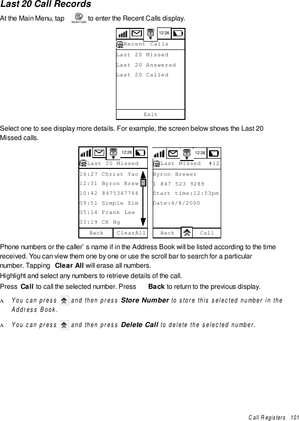 Call Registers   101Last 20 Call RecordsAt the Main Menu, tap   to enter the Recent Calls display.12:26Last 20 MissedLast 20 AnsweredLast 20 CalledExitRecent CallsSelect one to see display more details. For example, the screen below shows the Last 20Missed calls.12:2616:27 Christ Yao12:31 Byron Brew10:42 847534774409:51 Simple Sim05:14 Frank Lee03:19 CK NgClearAllBackLast 20 Missed 12:26Last Missed  #12Byron Brewer1 847 523 9289Start time:12:53pmDate:4/8/2000Back CallPhone numbers or the caller’s name if in the Address Book will be listed according to the timereceived. You can view them one by one or use the scroll bar to search for a particularnumber. Tapping  Clear All will erase all numbers.Highlight and select any numbers to retrieve details of the call.Press  Call to call the selected number. Press  Back to return to the previous display.Α You can press  and then press Store Number to store this selected number in theAddress Book.Α You can press  and then press Delete Call to delete the selected number.