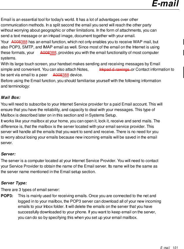 E-mail   101E-mailEmail is an essential tool for today&apos;s world. It has a lot of advantages over othercommunication methods. In a split second the email you send will reach the other partywithout worrying about geographic or other limitations. In the form of attachments, you cansend a text message or an inkpad image, document together with your email.Your  A008388 has an email function, which not only enables you to receive WAP mail, butalso POP3, SMTP, and IMAP email as well. Since most of the email on the Internet is usingthese formats, your  A008388, provides you with the email functionality of most computersystems.With its large touch screen, your handset makes sending and receiving messages by Emailsimple and convenient. You can also attach Notes,  Inkpad d rawings or Contact information tobe sent via email to a peer  A008388 device.Before using the Email function, you should familiarise yourself with the following informationand terminology:Mail Box:You will need to subscribe to your Internet Service provider for a paid Email account. This willensure that you have the reliability, and capacity to deal with your messages. This type ofMailbox is described later on in this section and in Systems Setup.It works like your mailbox at your home, you can open it, lock it, receive and send mails. Thedifference is, that the mailbox is the server located with your email service provider. Thisserver will handle all the emails that you want to send and receive. There is no need for youto worry about losing your emails because new incoming emails will be saved in the emailserver.Server:The server is a computer located at your Internet Service Provider. You will need to contactyour Service Provider to obtain the name of the Email server. Its name will be the same asthe server name mentioned in the Email setup section.Server Type:There are 3 types of email server:POP3: This is mainly used for receiving emails. Once you are connected to the net andlogged in to your mailbox, the POP3 server can download all of your new incomingemails to your Inbox folder. It will delete the emails on the server that you havesuccessfully downloaded to your phone. If you want to keep email on the server,you can do so by specifying this when you set up your email mailbox.