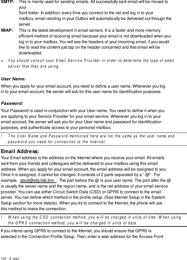 102   E-mailSMTP: This is mainly used for sending emails. All successfully sent email will be moved toyourSent folder. In addition, every time you connect to the net and log in to yourmailbox, email residing in your Outbox will automatically be delivered out through theserver.IMAP: This is the latest development in email servers. It is a faster and more memoryefficient method of receiving email because your email is not downloaded when youlog in to your mailbox. You will see the headers of your incoming email, if you wouldlike to read the content just tap on the header concerned and that email will bedownloaded.Α You should consult your Email Service Provider in order to determine the type of emailserver that they are using.User Name:When you apply for your email account, you need to define a user name. Whenever you login to your email account, the server will ask for this user name for identification purposes.Password:Your Password is used in conjunction with your User name. You need to define it when youare applying to your Service Provider for your email service. Whenever you log in to youremail account, the server will ask you for your User name and password for identificationpurposes, and authenticate access to your personal mailbox.! The User Name and Password mentioned here are not the same as the user name andpassword you need for connection to the Internet.Email Address:Your Email address is the address on the Internet where you receive your email. All emailssent from your friends and colleagues will be delivered to your mailbox using this emailaddress. When you apply for your email account, the email address will be assigned to you.Once it is assigned, it cannot be changed. It consists of 2 parts separated by a “@”. Forexample,  abcd@efg.hijk.lmn . The part before the @ is your user name. The part after the @is usually the server name and the region name, and is the net address of your email serviceprovider. You can use either Circuit Switch Data (CSD) or GPRS to connect to the emailserver. You can define which method in the profile setup. (See Internet Setup in the SystemSetup section for more details). When you try to connect to the Internet, the phone will usethis method to make the connection.! When using the CSD connection method, you will be charged in units of time. When usingthe GPRS connection method, you will be charged in units of data.If you intend using GPRS to connect to the Internet, you should ensure that GPRS isselected in the Connection Profile Setup. Then, enter a web address for the Access Point