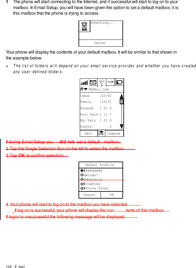 104   E-mail1  The phone will start connecting to the Internet, and if successful will start to log on to yourmailbox. In Email Setup, you will have been given the option to set a default mailbox; it isthis mailbox that the phone is trying to access.Cancel     Connecting...Your phone will display the contents of your default mailbox. It will be similar to that shown inthe example below.Α The list of folders will depend on your email service provider and whether you have createdany user-defined folders.12:26  MyMail.comInbox     [23]92Family    [16]31Friends   [ 0] 9Proj Gold [ 1] 7Ski Pals  [ 0] 0Drafts         2Exit ComposeIf during Email Setup you  did not  set a default  mailbox,2 Tap the Single Selection Box on the left to select the mailbox.3 Tap OK to confirm selection.Cancel   88888888   AiYah!   Motorola   VoxFone   Voice RiverSelect ProfileOK4 Your phone will start to log on to the mailbox you have selected. If log on is successful, your phone will display the con tents of this mailbox.If logon is unsuccessful the following message will be displayed.
