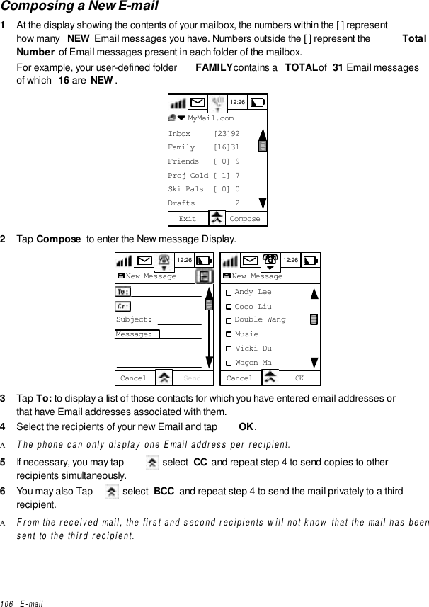 106   E-mailComposing a New E-mail1  At the display showing the contents of your mailbox, the numbers within the [ ] representhow many  NEW Email messages you have. Numbers outside the [ ] represent the  TotalNumber of Email messages present in each folder of the mailbox.For example, your user-defined folder  FAMILY contains a  TOTAL of  31 Email messagesof which  16 are  NEW.12:26  MyMail.comInbox     [23]92Family    [16]31Friends   [ 0] 9Proj Gold [ 1] 7Ski Pals  [ 0] 0Drafts         2Exit Compose2  Tap Compose  to enter the New message Display.12:26New MessageTo:CC:Subject:Message:Cancel Send  12:26New Message   Andy Lee   Coco Liu   Double Wang   Musie   Vicki Du   Wagon MaCancel OK3  Tap To: to display a list of those contacts for which you have entered email addresses orthat have Email addresses associated with them.4  Select the recipients of your new Email and tap  OK.Α The phone can only display one Email address per recipient.5  If necessary, you may tap   select  CC  and repeat step 4 to send copies to otherrecipients simultaneously.6  You may also Tap   select  BCC  and repeat step 4 to send the mail privately to a thirdrecipient.Α From the received mail, the first and second recipients will not know that the mail has beensent to the third recipient.