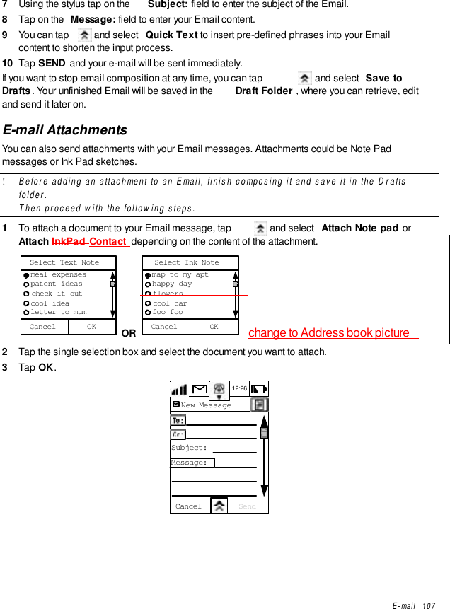 E-mail   1077  Using the stylus tap on the  Subject: field to enter the subject of the Email.8  Tap on the  Message: field to enter your Email content.9  You can tap   and select  Quick Text to insert pre-defined phrases into your Emailcontent to shorten the input process.10  Tap SEND  and your e-mail will be sent immediately.If you want to stop email composition at any time, you can tap   and select  Save toDrafts . Your unfinished Email will be saved in the  Draft Folder , where you can retrieve, editand send it later on.E-mail AttachmentsYou can also send attachments with your Email messages. Attachments could be Note Padmessages or Ink Pad sketches.! Before adding an attachment to an Email, finish composing it and save it in the Draftsfolder.Then proceed with the following steps.1  To attach a document to your Email message, tap   and select  Attach Note pad orAttach InkPad Contact  depending on the content of the attachment.Cancel  meal expenses  patent ideas  check it out  cool idea  letter to mumSelect Text NoteOK  OR  Cancel  map to my apt  happy day  flowers  cool car  foo fooSelect Ink NoteOK change to Address book picture2  Tap the single selection box and select the document you want to attach.3  Tap OK.12:26New MessageTo:CC:Subject:Message:Cancel Send