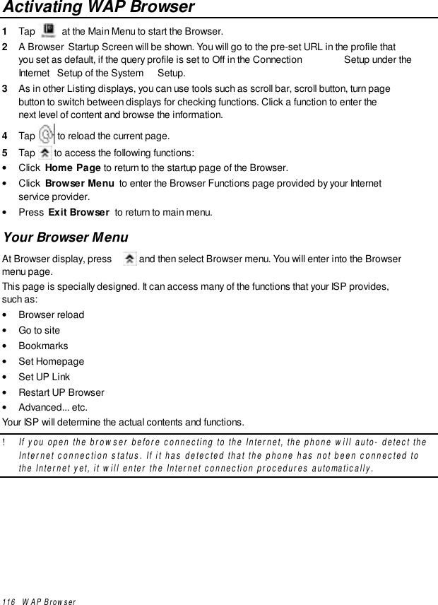 116   WAP BrowserActivating WAP Browser1  Tap   at the Main Menu to start the Browser.2  A Browser  Startup Screen will be shown. You will go to the pre-set URL in the profile thatyou set as default, if the query profile is set to Off in the Connection  Setup under theInternet  Setup of the System  Setup.3  As in other Listing displays, you can use tools such as scroll bar, scroll button, turn pagebutton to switch between displays for checking functions. Click a function to enter thenext level of content and browse the information.4  Tap   to reload the current page.5  Tap   to access the following functions:• Click  Home Page to return to the startup page of the Browser.• Click  Browser Menu  to enter the Browser Functions page provided by your Internetservice provider.• Press  Exit Browser  to return to main menu.Your Browser MenuAt Browser display, press   and then select Browser menu. You will enter into the Browsermenu page.This page is specially designed. It can access many of the functions that your ISP provides,such as:• Browser reload• Go to site• Bookmarks• Set Homepage• Set UP Link• Restart UP Browser• Advanced... etc.Your ISP will determine the actual contents and functions.! If you open the browser before connecting to the Internet, the phone will auto- detect theInternet connection status. If it has detected that the phone has not been connected tothe Internet yet, it will enter the Internet connection procedures automatically.