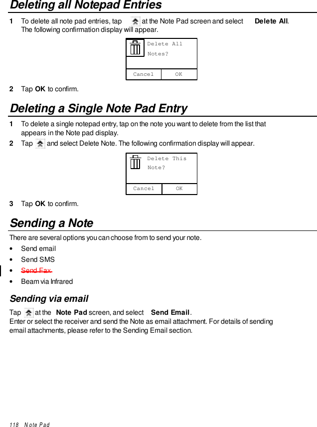 118   Note PadDeleting all Notepad Entries1  To delete all note pad entries, tap   at the Note Pad screen and select  Delete All.The following confirmation display will appear.OKCancel      Delete All      Notes?2  Tap OK to confirm.Deleting a Single Note Pad Entry1  To delete a single notepad entry, tap on the note you want to delete from the list thatappears in the Note pad display.2  Tap   and select Delete Note. The following confirmation display will appear.OKCancel      Delete This      Note?3  Tap OK to confirm.Sending a NoteThere are several options you can choose from to send your note.• Send email• Send SMS• Send Fax• Beam via InfraredSending via emailTap   at the  Note Pad screen, and select  Send Email.Enter or select the receiver and send the Note as email attachment. For details of sendingemail attachments, please refer to the Sending Email section.