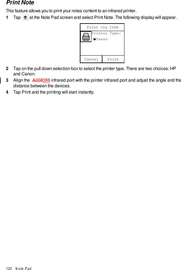 120   Note PadPrint NoteThis feature allows you to print your notes content to an infrared printer.1  Tap   at the Note Pad screen and select Print Note. The following display will appear.Cancel     Printer Type:       CanonPrint via IrDAPrint2  Tap on the pull down selection box to select the printer type. There are two choices: HPand Canon.3  Align the  A008388 infrared port with the printer infrared port and adjust the angle and thedistance between the devices.4  Tap Print and the printing will start instantly.