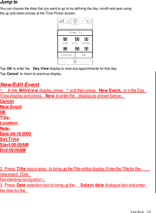 Date Book   125Jump toYou can choose the date that you want to go to by defining the day, month and year usingthe up and down arrows at the Time Picker screen.Exit MonthviewOKCancelJump to05M  27D  1999Y12:26Tap OK to enter the  Day View display to view any appointments for that day.Tap Cancel to return to previous display.New/Edit Event1,     In  the  MthView display, press  ^ and then press  New Event, or in the DayView display and press  New to enter the  display as shown below:CancelNew EventOKTitle:Location:Note:Date:04-19-2000Set TimeStart:08:00AMEnd:09:00AM2   Press  Title key-in area  to bring up the Title editor display. Enter the Title for thenew event. (SeeHandwriting recognition.)3   Press  Date selection box to bring up the  Select date dialogue box and enterthe date for the