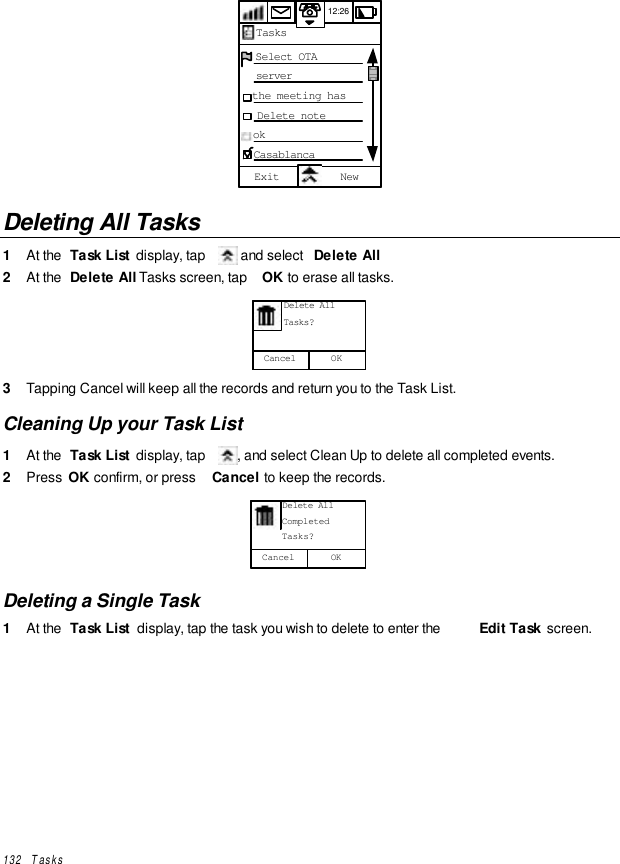 132   Tasks12:261234567890123456  Select OTA  server  the meeting has  Delete noteok CasablancaExit NewTasks12:26Deleting All Tasks1  At the  Task List  display, tap   and select  Delete All2  At the  Delete All Tasks screen, tap  OK to erase all tasks.OKCancel      Delete All      Tasks?3  Tapping Cancel will keep all the records and return you to the Task List.Cleaning Up your Task List1  At the  Task List  display, tap  , and select Clean Up to delete all completed events.2  Press  OK confirm, or press  Cancel to keep the records.OKCancel      Delete All      Completed      Tasks?Deleting a Single Task1  At the  Task List  display, tap the task you wish to delete to enter the  Edit Task  screen.