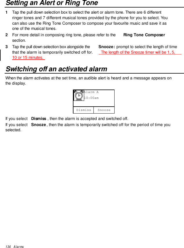 136   AlarmsSetting an Alert or Ring Tone1  Tap the pull down selection box to select the alert or alarm tone. There are 6 differentringer tones and 7 different musical tones provided by the phone for you to select. Youcan also use the Ring Tone Composer to compose your favourite music and save it asone of the musical tones.2  For more detail in composing ring tone, please refer to the  Ring Tone Composersection.3  Tap the pull down selection box alongside the  Snooze: prompt to select the length of timethat the alarm is temporarily switched off for.   The length of the Snooze timer will be 1, 5,10 or 15 minutes.Switching off an activated alarmWhen the alarm activates at the set time, an audible alert is heard and a message appears onthe display.     Alarm A     10:00amSnoozeDismissIf you select  Dismiss , then the alarm is accepted and switched off.If you select  Snooze, then the alarm is temporarily switched off for the period of time youselected.