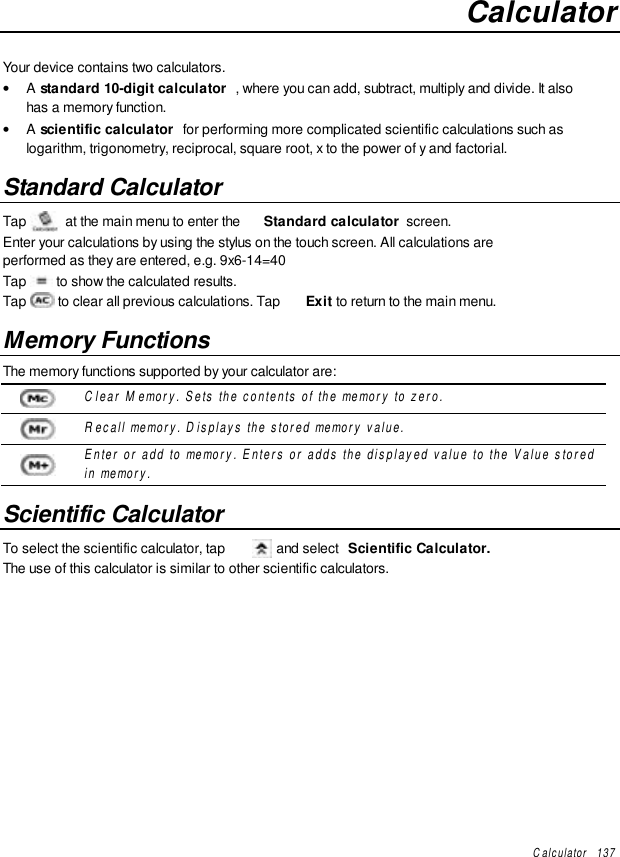 Calculator   137CalculatorYour device contains two calculators.• A standard 10-digit calculator , where you can add, subtract, multiply and divide. It alsohas a memory function.• A scientific calculator  for performing more complicated scientific calculations such aslogarithm, trigonometry, reciprocal, square root, x to the power of y and factorial.Standard CalculatorTap  at the main menu to enter the  Standard calculator  screen.Enter your calculations by using the stylus on the touch screen. All calculations areperformed as they are entered, e.g. 9x6-14=40Tap   to show the calculated results.Tap   to clear all previous calculations. Tap  Exit to return to the main menu.Memory FunctionsThe memory functions supported by your calculator are:Clear Memory. Sets the contents of the memory to zero.Recall memory. Displays the stored memory value.Enter or add to memory. Enters or adds the displayed value to the Value storedin memory.Scientific CalculatorTo select the scientific calculator, tap   and select  Scientific Calculator.The use of this calculator is similar to other scientific calculators.