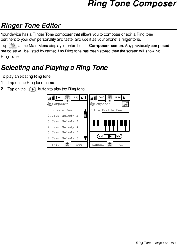 Ring Tone Composer   153Ring Tone ComposerRinger Tone EditorYour device has a Ringer Tone composer that allows you to compose or edit a Ring tonepertinent to your own personality and taste, and use it as your phone’s ringer tone.Tap   at the Main Menu display to enter the  Composer  screen. Any previously composedmelodies will be listed by name; if no Ring tone has been stored then the screen will show NoRing Tone.Selecting and Playing a Ring ToneTo play an existing Ring tone:1  Tap on the Ring tone name.2  Tap on the   button to play the Ring tone.12:26ComposerExit New1.Bumble Bee2.User Melody 23.User Melody 34.User Melody 45.User Melody 56.User Melody 6 12:26ComposerTitle:Bumble BeeCancel OK  &lt;&lt;    &gt;&gt;