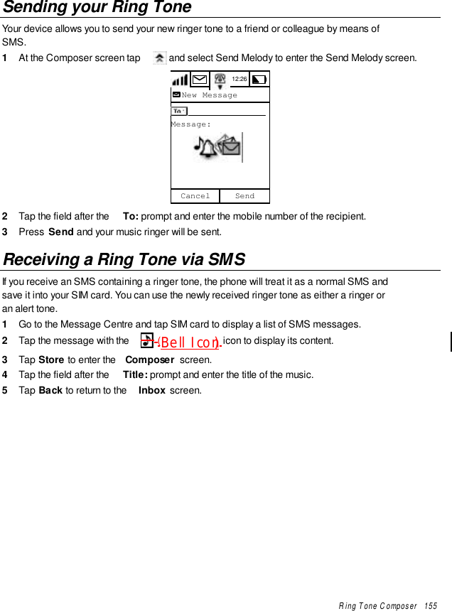 Ring Tone Composer   155Sending your Ring ToneYour device allows you to send your new ringer tone to a friend or colleague by means ofSMS.1  At the Composer screen tap   and select Send Melody to enter the Send Melody screen.12:26To:Message:SendCancelNew Message2  Tap the field after the  To: prompt and enter the mobile number of the recipient.3  Press  Send and your music ringer will be sent.Receiving a Ring Tone via SMSIf you receive an SMS containing a ringer tone, the phone will treat it as a normal SMS andsave it into your SIM card. You can use the newly received ringer tone as either a ringer oran alert tone.1  Go to the Message Centre and tap SIM card to display a list of SMS messages.2  Tap the message with the   (Bell Icon) icon to display its content.3  Tap Store to enter the  Composer  screen.4  Tap the field after the  Title: prompt and enter the title of the music.5  Tap Back to return to the  Inbox screen.