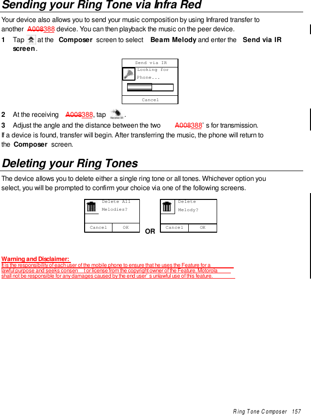 Ring Tone Composer   157Sending your Ring Tone via Infra RedYour device also allows you to send your music composition by using Infrared transfer toanother  A008388 device. You can then playback the music on the peer device.1  Tap   at the  Composer  screen to select  Beam Melody and enter the  Send via IRscreen.     Looking for     Phone...Send via IRCancel2  At the receiving  A008388, tap  .3  Adjust the angle and the distance between the two  A008388’s for transmission.If a device is found, transfer will begin. After transferring the music, the phone will return tothe  Composer  screen.Deleting your Ring TonesThe device allows you to delete either a single ring tone or all tones. Whichever option youselect, you will be prompted to confirm your choice via one of the following screens.OKCancel      Delete All      Melodies? OR OKCancel      Delete      Melody?Warning and Disclaimer:It is the responsibility of each user of the mobile phone to ensure that he uses the Feature for alawful purpose and seeks consen t or license from the copyright owner of the Feature. Motorolashall not be responsible for any damages caused by the end user’s unlawful use of this feature.