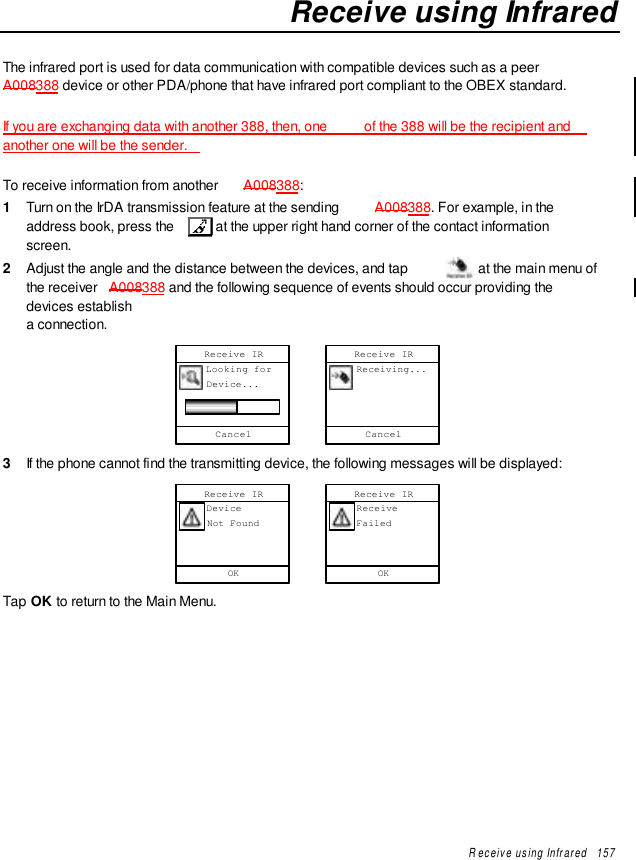 Receive using Infrared   157Receive using InfraredThe infrared port is used for data communication with compatible devices such as a peerA008388 device or other PDA/phone that have infrared port compliant to the OBEX standard.If you are exchanging data with another 388, then, one  of the 388 will be the recipient andanother one will be the sender.To receive information from another  A008388:1  Turn on the IrDA transmission feature at the sending  A008388. For example, in theaddress book, press the   at the upper right hand corner of the contact informationscreen.2  Adjust the angle and the distance between the devices, and tap   at the main menu ofthe receiver  A008388 and the following sequence of events should occur providing thedevices establisha connection.Cancel     Looking for     Device...Receive IRCancel     Receiving...Receive IR3  If the phone cannot find the transmitting device, the following messages will be displayed:OK     Device     Not FoundReceive IROK     Receive     FailedReceive IRTap OK to return to the Main Menu.