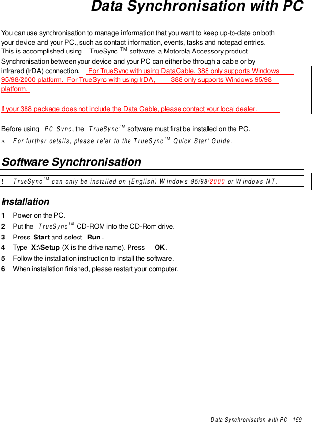 Data Synchronisation with PC   159Data Synchronisation with PCYou can use synchronisation to manage information that you want to keep up-to-date on bothyour device and your PC., such as contact information, events, tasks and notepad entries.This is accomplished using  TrueSync TM software, a Motorola Accessory product.Synchronisation between your device and your PC can either be through a cable or byinfrared (IrDA) connection.  For TrueSync with using DataCable, 388 only supports Windows95/98/2000 platform.  For TrueSync with using IrDA,  388 only supports Windows 95/98platform.If your 388 package does not include the Data Cable, please contact your local dealer.Before using  PC Sync, the  TrueSyncTM software must first be installed on the PC.Α For further details, please refer to the TrueSyncTM Quick Start Guide.Software Synchronisation! TrueSyncTM can only be installed on (English) Windows 95/98/2000 or Windows NT.Installation1  Power on the PC.2  Put the  TrueSyncTM CD-ROM into the CD-Rom drive.3  Press  Start and select  Run .4  Type  X:\Setup (X is the drive name). Press  OK.5  Follow the installation instruction to install the software.6  When installation finished, please restart your computer.