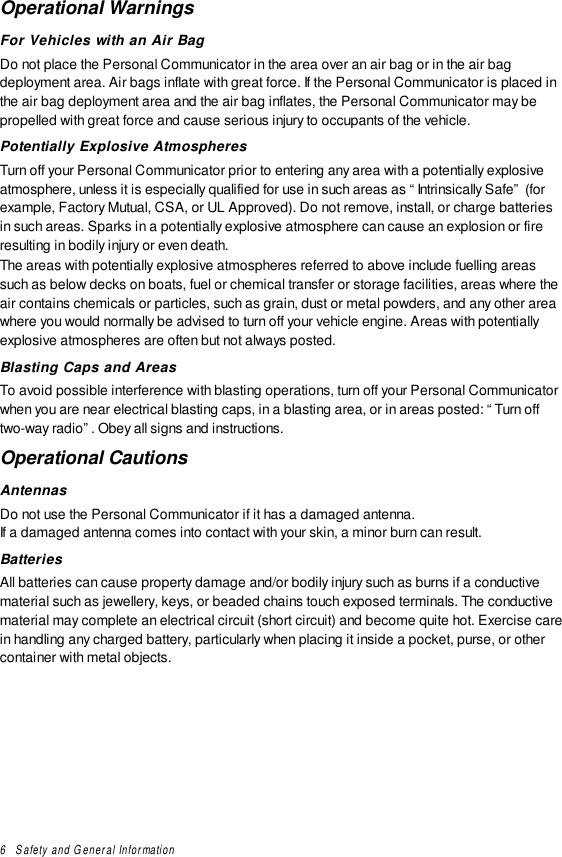 6   Safety and General InformationOperational WarningsFor Vehicles with an Air BagDo not place the Personal Communicator in the area over an air bag or in the air bagdeployment area. Air bags inflate with great force. If the Personal Communicator is placed inthe air bag deployment area and the air bag inflates, the Personal Communicator may bepropelled with great force and cause serious injury to occupants of the vehicle.Potentially Explosive AtmospheresTurn off your Personal Communicator prior to entering any area with a potentially explosiveatmosphere, unless it is especially qualified for use in such areas as “Intrinsically Safe” (forexample, Factory Mutual, CSA, or UL Approved). Do not remove, install, or charge batteriesin such areas. Sparks in a potentially explosive atmosphere can cause an explosion or fireresulting in bodily injury or even death.The areas with potentially explosive atmospheres referred to above include fuelling areassuch as below decks on boats, fuel or chemical transfer or storage facilities, areas where theair contains chemicals or particles, such as grain, dust or metal powders, and any other areawhere you would normally be advised to turn off your vehicle engine. Areas with potentiallyexplosive atmospheres are often but not always posted.Blasting Caps and AreasTo avoid possible interference with blasting operations, turn off your Personal Communicatorwhen you are near electrical blasting caps, in a blasting area, or in areas posted: “Turn offtwo-way radio”. Obey all signs and instructions.Operational CautionsAntennasDo not use the Personal Communicator if it has a damaged antenna.If a damaged antenna comes into contact with your skin, a minor burn can result.BatteriesAll batteries can cause property damage and/or bodily injury such as burns if a conductivematerial such as jewellery, keys, or beaded chains touch exposed terminals. The conductivematerial may complete an electrical circuit (short circuit) and become quite hot. Exercise carein handling any charged battery, particularly when placing it inside a pocket, purse, or othercontainer with metal objects.