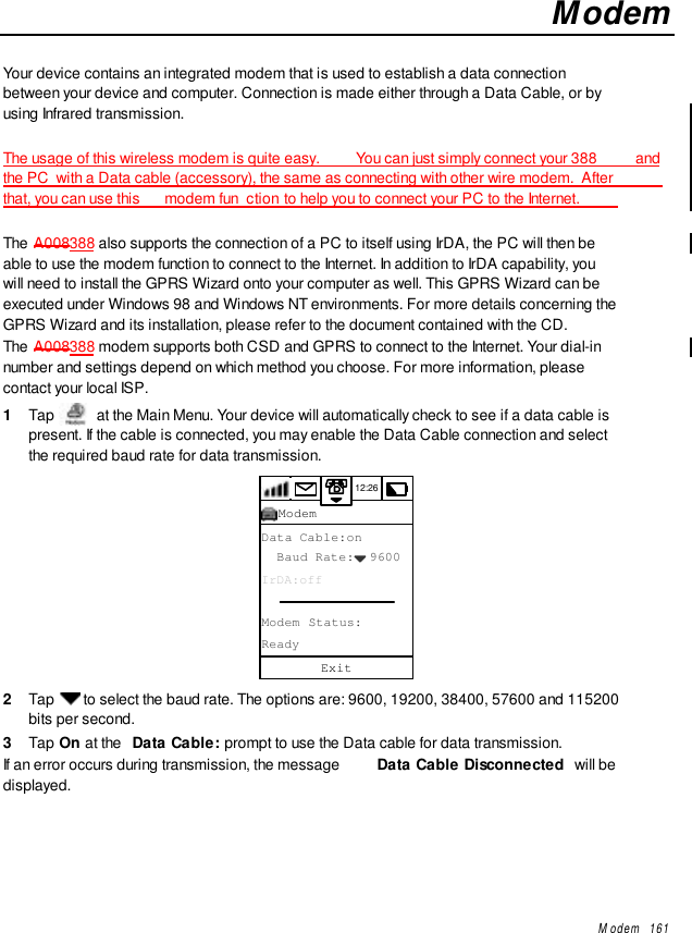 Modem   161ModemYour device contains an integrated modem that is used to establish a data connectionbetween your device and computer. Connection is made either through a Data Cable, or byusing Infrared transmission.The usage of this wireless modem is quite easy.   You can just simply connect your 388  andthe PC  with a Data cable (accessory), the same as connecting with other wire modem.  Afterthat, you can use this  modem fun ction to help you to connect your PC to the Internet.The A008388 also supports the connection of a PC to itself using IrDA, the PC will then beable to use the modem function to connect to the Internet. In addition to IrDA capability, youwill need to install the GPRS Wizard onto your computer as well. This GPRS Wizard can beexecuted under Windows 98 and Windows NT environments. For more details concerning theGPRS Wizard and its installation, please refer to the document contained with the CD.The A008388 modem supports both CSD and GPRS to connect to the Internet. Your dial-innumber and settings depend on which method you choose. For more information, pleasecontact your local ISP.1  Tap  at the Main Menu. Your device will automatically check to see if a data cable ispresent. If the cable is connected, you may enable the Data Cable connection and selectthe required baud rate for data transmission.12:26Data Cable:on  Baud Rate:  9600IrDA:offModem Status:ReadyExitModem2  Tap   to select the baud rate. The options are: 9600, 19200, 38400, 57600 and 115200bits per second.3  Tap On at the  Data Cable: prompt to use the Data cable for data transmission.If an error occurs during transmission, the message  Data Cable Disconnected  will bedisplayed.