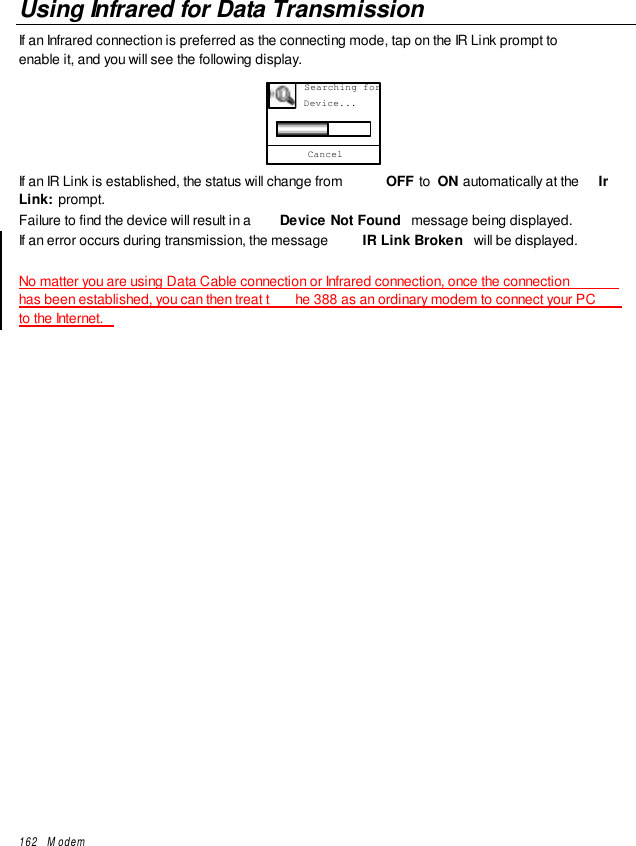 162   ModemUsing Infrared for Data TransmissionIf an Infrared connection is preferred as the connecting mode, tap on the IR Link prompt toenable it, and you will see the following display.Cancel      Searching for      Device...If an IR Link is established, the status will change from  OFF to  ON automatically at the  IrLink:  prompt.Failure to find the device will result in a  Device Not Found  message being displayed.If an error occurs during transmission, the message  IR Link Broken  will be displayed.No matter you are using Data Cable connection or Infrared connection, once the connectionhas been established, you can then treat t he 388 as an ordinary modem to connect your PCto the Internet.