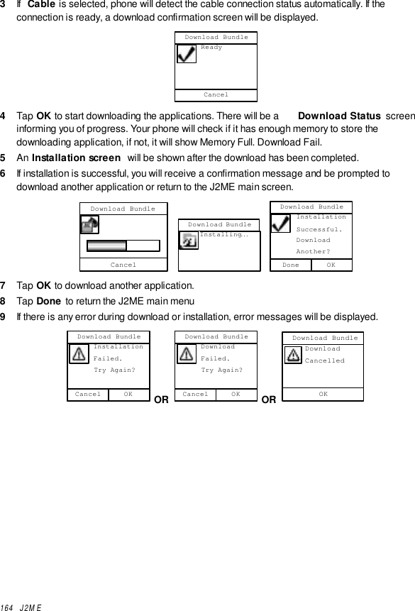 164  J2ME3  If  Cable is selected, phone will detect the cable connection status automatically. If theconnection is ready, a download confirmation screen will be displayed.Download Bundle      ReadyCancel4  Tap OK to start downloading the applications. There will be a  Download Status  screeninforming you of progress. Your phone will check if it has enough memory to store thedownloading application, if not, it will show Memory Full. Download Fail.5  An Installation screen  will be shown after the download has been completed.6  If installation is successful, you will receive a confirmation message and be prompted todownload another application or return to the J2ME main screen.Download BundleCancel  Download Bundle     Installing... Download Bundle      Installation      Successful.      Download      Another?OKDone7  Tap OK to download another application.8  Tap Done to return the J2ME main menu9  If there is any error during download or installation, error messages will be displayed.Download Bundle      Installation      Failed.      Try Again?OKCancel OR Download Bundle      Download      Failed.      Try Again?OKCancel OR Download BundleOK     Download     Cancelled