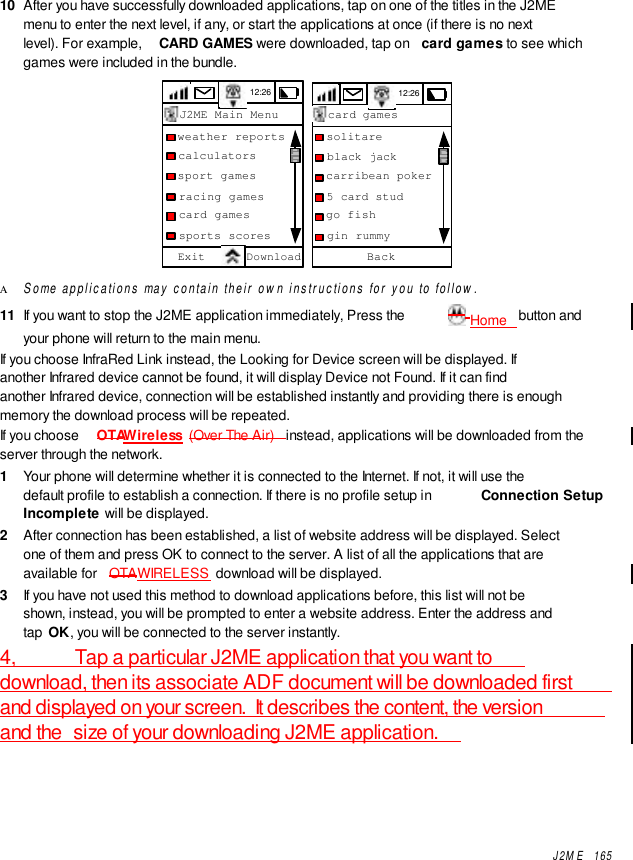 J2ME  16510  After you have successfully downloaded applications, tap on one of the titles in the J2MEmenu to enter the next level, if any, or start the applications at once (if there is no nextlevel). For example,  CARD GAMES were downloaded, tap on  card games to see whichgames were included in the bundle.12:26J2ME Main MenuExit Download  weather reports  calculators  sport games  racing games  card games  sports scores 12:26  solitare  black jack  carribean poker  5 card stud  go fish  gin rummyBackcard gamesΑ Some applications may contain their own instructions for you to follow.11  If you want to stop the J2ME application immediately, Press the   Home   button andyour phone will return to the main menu.If you choose InfraRed Link instead, the Looking for Device screen will be displayed. Ifanother Infrared device cannot be found, it will display Device not Found. If it can findanother Infrared device, connection will be established instantly and providing there is enoughmemory the download process will be repeated.If you choose  OTAWireless  (Over The Air)  instead, applications will be downloaded from theserver through the network.1  Your phone will determine whether it is connected to the Internet. If not, it will use thedefault profile to establish a connection. If there is no profile setup in  Connection SetupIncomplete will be displayed.2  After connection has been established, a list of website address will be displayed. Selectone of them and press OK to connect to the server. A list of all the applications that areavailable for  OTAWIRELESS  download will be displayed.3  If you have not used this method to download applications before, this list will not beshown, instead, you will be prompted to enter a website address. Enter the address andtap OK, you will be connected to the server instantly.4,           Tap a particular J2ME application that you want todownload, then its associate ADF document will be downloaded firstand displayed on your screen.  It describes the content, the versionand the  size of your downloading J2ME application.