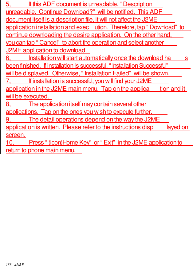 166  J2ME5,           If this ADF document is unreadable, “Descriptionunreadable.  Continue Download?” will be notified.  This ADFdocument itself is a description file, it will not affect the J2MEapplication installation and exec ution.  Therefore, tap “Download” tocontinue downloading the desire application.  On the other hand,you can tap “Cancel” to abort the operation and select anotherJ2ME application to download.6,           Installation will start automatically once the download ha sbeen finished.  If installation is successful, “Installation Successful”will be displayed.  Otherwise, “Installation Failed” will be shown.7,            If installation is successful, you will find your J2MEapplication in the J2ME main menu.  Tap on the applica tion and itwill be executed.8,           The application itself may contain several otherapplications.  Tap on the ones you wish to execute further.9,           The detail operations depend on the way the J2MEapplication is written.  Please refer to the instructions disp layed onscreen.10,         Press “(icon)Home Key” or “Exit” in the J2ME application toreturn to phone main menu.