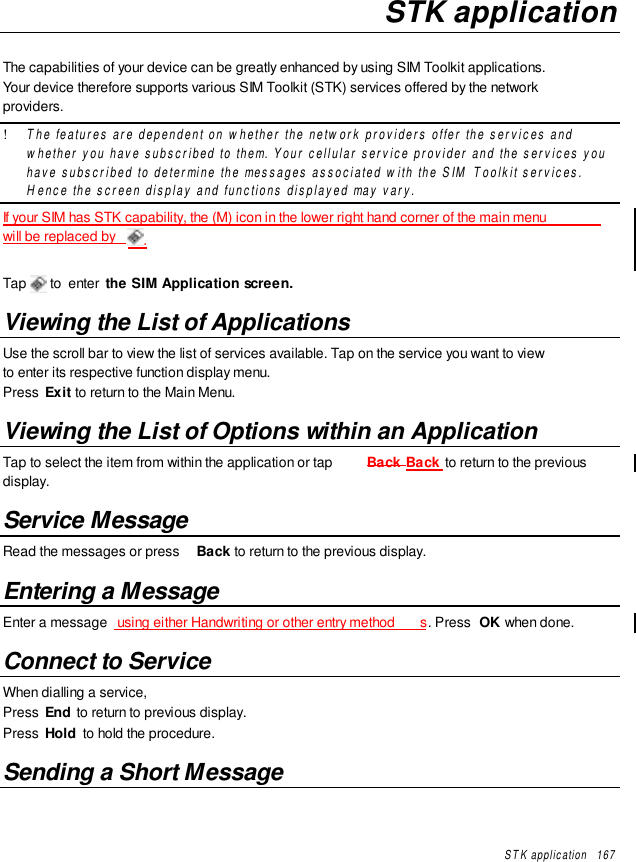 STK application   167STK applicationThe capabilities of your device can be greatly enhanced by using SIM Toolkit applications.Your device therefore supports various SIM Toolkit (STK) services offered by the networkproviders.! The features are dependent on whether the network providers offer the services andwhether you have subscribed to them. Your cellular service provider and the services youhave subscribed to determine the messages associated with the SIM Toolkit services.Hence the screen display and functions displayed may vary.If your SIM has STK capability, the (M) icon in the lower right hand corner of the main menuwill be replaced by  .Tap  to  enter the SIM Application screen.Viewing the List of ApplicationsUse the scroll bar to view the list of services available. Tap on the service you want to viewto enter its respective function display menu.Press  Exit to return to the Main Menu.Viewing the List of Options within an ApplicationTap to select the item from within the application or tap  Back Back to return to the previousdisplay.Service MessageRead the messages or press  Back to return to the previous display.Entering a MessageEnter a message  using either Handwriting or other entry method s. Press  OK when done.Connect to ServiceWhen dialling a service,Press  End  to return to previous display.Press  Hold  to hold the procedure.Sending a Short Message