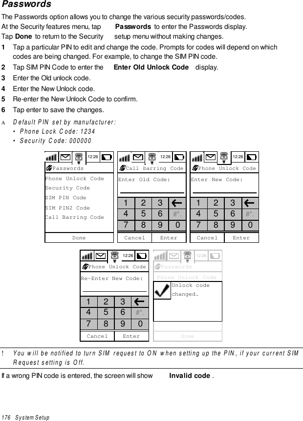 176   System SetupPasswordsThe Passwords option allows you to change the various security passwords/codes.At the Security features menu, tap  Passwords  to enter the Passwords display.Tap Done to return to the Security  setup menu without making changes.1  Tap a particular PIN to edit and change the code. Prompts for codes will depend on whichcodes are being changed. For example, to change the SIM PIN code.2  Tap SIM PIN Code to enter the  Enter Old Unlock Code  display.3  Enter the Old unlock code.4  Enter the New Unlock code.5  Re-enter the New Unlock Code to confirm.6  Tap enter to save the changes.Α Default PIN set by manufacturer:•Phone Lock Code: 1234•Security Code: 00000012:26Phone Unlock CodeSecurity CodeSIM PIN CodeSIM PIN2 CodeCall Barring CodeDonePasswords 12:26EnterCancelCall barring CodeEnter Old Code:1 2 34 5 6 #*.7 8 9 0 12:26EnterCancelPhone Unlock CodeEnter New Code:1 2 34 5 6 #*.7 8 9 012:26EnterCancelPhone Unlock CodeRe-Enter New Code:1 2 34 5 6 #*.7 8 9 0 12:26 Phone Unlock Code Security Code SIM PIN Code SIM PIN2 Code Call Barring CodeDonePasswordsUnlock codechanged.! You will be notified to turn SIM request to ON when setting up the PIN, if your current SIMRequest setting is Off.If a wrong PIN code is entered, the screen will show  Invalid code .