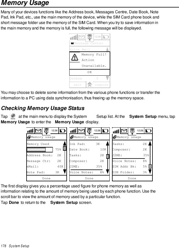 178   System SetupMemory UsageMany of your devices functions like the Address book, Messages Centre, Date Book, NotePad, Ink Pad, etc., use the main memory of the device, while the SIM Card phone book andshort message folder use the memory of the SIM Card. When you try to save information inthe main memory and the memory is full, the following message will be displayed.12:26Message CenterVoice MailText Msgs   [0]0Info SvcQuick TextSIM Card    [0]0Outbox       5exit compossOK      Memory Full!      Action      Unavailable.You may choose to delete some information from the various phone functions or transfer theinformation to a PC using data synchronisation, thus freeing up the memory space.Checking Memory Usage StatusTap   at the main menu to display the System  Setup list. At the  System Setup menu, tapMemory Usage to enter the  Memory Usage display.12:26Memory Used              75%Address Book:  2KMessage Ctr:   2KeMail:         40KNote Pad:     3KDoneMemory usage 12:26Ink Pad:     3KDate Book:     10KTasks:         2KComposer:      2KJ2ME:        35%Voice Notes:   8%DoneMemory usage 12:26Tasks:         2KComposer:      2KJ2ME:          35%Voice Notes:   8%SIM Addr Bk:   5%SIM Folder:    3%DoneMemory usageThe first display gives you a percentage used figure for phone memory as well asinformation relating to the amount of memory being used by each phone function. Use thescroll bar to view the amount of memory used by a particular function.Tap Done to return to the  System Setup screen.