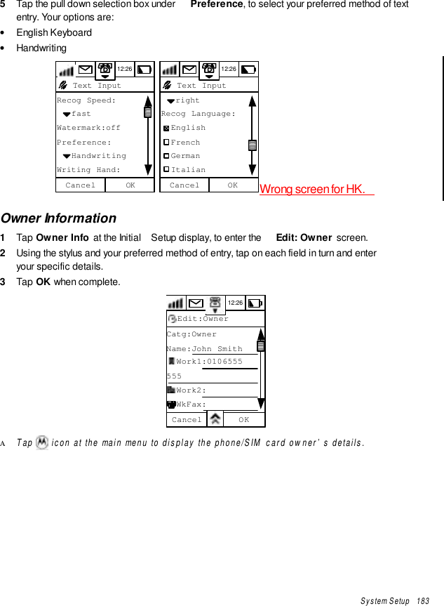 System Setup   1835  Tap the pull down selection box under  Preference, to select your preferred method of textentry. Your options are:• English Keyboard• Handwriting12:26Recog Speed:   fastWatermark:offPreference:   HandwritingWriting Hand:OKCancel Text Input 12:26   rightRecog Language:  English  French  German  ItalianOKCancel Text InputWrong screen for HK.Owner Information1  Tap Owner Info at the Initial  Setup display, to enter the  Edit: Owner  screen.2  Using the stylus and your preferred method of entry, tap on each field in turn and enteryour specific details.3  Tap OK when complete.12:26Catg:OwnerName:John Smith  Work1:0106555555  Work2:  WkFax:OKCancelEdit:OwnerΑ Tap   icon at the main menu to display the phone/SIM card owner’s details.