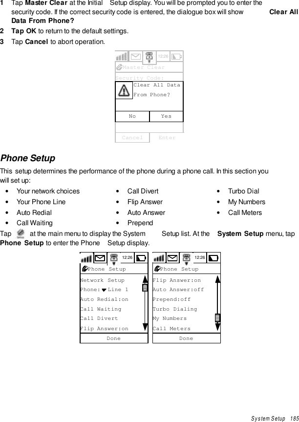 System Setup   1851  Tap Master Clear at the Initial  Setup display. You will be prompted you to enter thesecurity code. If the correct security code is entered, the dialogue box will show  Clear AllData From Phone?2  Tap OK to return to the default settings.3  Tap Cancel to abort operation.12:26Master ClearSecurity Code:YesNoClear All DataFrom Phone?EnterCancelPhone SetupThis  setup determines the performance of the phone during a phone call. In this section youwill set up:• Your network choices• Your Phone Line• Auto Redial• Call Waiting• Call Divert• Flip Answer• Auto Answer• Prepend• Turbo Dial• My Numbers• Call MetersTap   at the main menu to display the System  Setup list. At the  System Setup menu, tapPhone Setup to enter the Phone  Setup display.12:26Network SetupPhone:  Line 1Auto Redial:onCall WaitingCall DivertFlip Answer:onDonePhone Setup 12:26Flip Answer:onAuto Answer:offPrepend:offTurbo DialingMy NumbersCall MetersDonePhone Setup