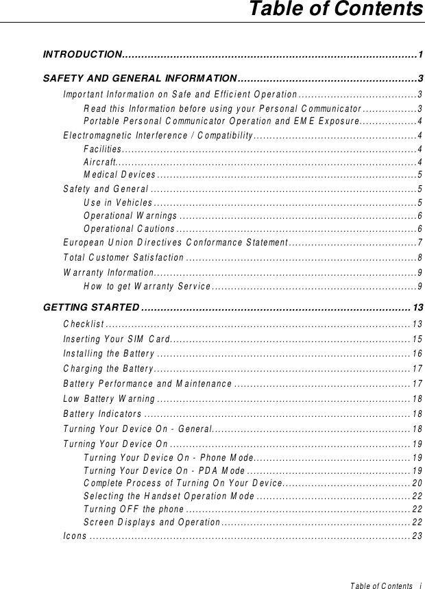 Table of Contents   iTable of ContentsINTRODUCTION............................................................................................1SAFETY AND GENERAL INFORMATION........................................................3Important Information on Safe and Efficient Operation.....................................3Read this Information before using your Personal Communicator.................3Portable Personal Communicator Operation and EME Exposure..................4Electromagnetic Interference / Compatibility...................................................4Facilities............................................................................................4Aircraft..............................................................................................4Medical Devices.................................................................................5Safety and General ...................................................................................5Use in Vehicles..................................................................................5Operational Warnings ..........................................................................6Operational Cautions...........................................................................6European Union Directives Conformance Statement........................................7Total Customer Satisfaction ........................................................................8Warranty Information..................................................................................9How to get Warranty Service................................................................9GETTING STARTED ....................................................................................13Checklist ...............................................................................................13Inserting Your SIM Card...........................................................................15Installing the Battery ...............................................................................16Charging the Battery................................................................................17Battery Performance and Maintenance .......................................................17Low Battery Warning ...............................................................................18Battery Indicators ...................................................................................18Turning Your Device On - General..............................................................18Turning Your Device On ...........................................................................19Turning Your Device On - Phone Mode.................................................19Turning Your Device On - PDA Mode ...................................................19Complete Process of Turning On Your Device........................................20Selecting the Handset Operation Mode ................................................22Turning OFF the phone ......................................................................22Screen Displays and Operation...........................................................22Icons ....................................................................................................23