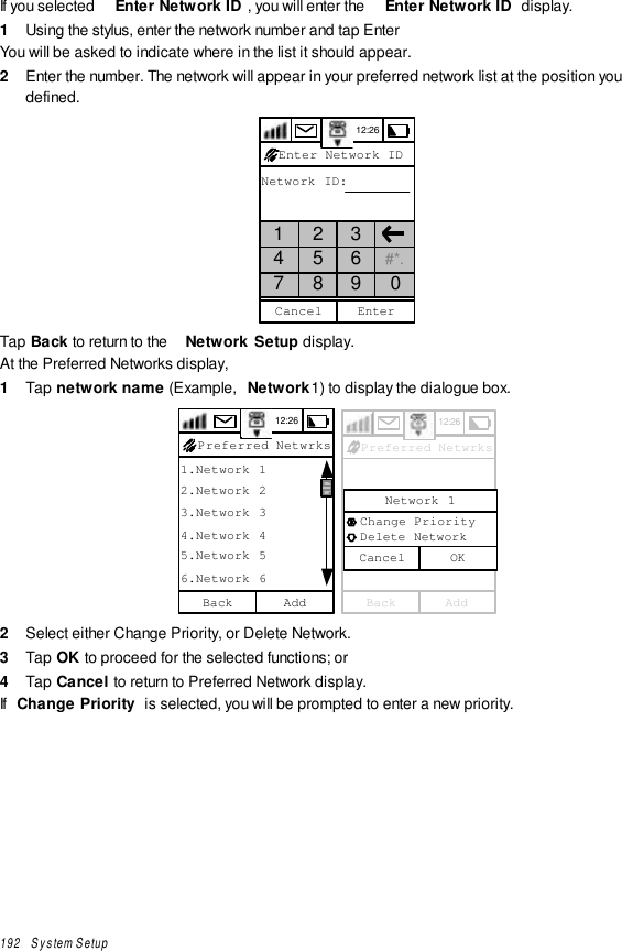 192   System SetupIf you selected  Enter Network ID , you will enter the  Enter Network ID  display.1  Using the stylus, enter the network number and tap EnterYou will be asked to indicate where in the list it should appear.2  Enter the number. The network will appear in your preferred network list at the position youdefined.12:26Network ID:Enter Network ID1 2 34 5 6 #*.7 8 9 0EnterCancelTap Back to return to the  Network Setup display.At the Preferred Networks display,1  Tap network name (Example,  Network1) to display the dialogue box.12:261.Network 12.Network 23.Network 34.Network 45.Network 56.Network 6AddBack Preferred Netwrks 12:26AddBack Preferred NetwrksCancel  Change Priority  Delete NetworkNetwork 1OK2  Select either Change Priority, or Delete Network.3  Tap OK to proceed for the selected functions; or4  Tap Cancel to return to Preferred Network display.If  Change Priority  is selected, you will be prompted to enter a new priority.