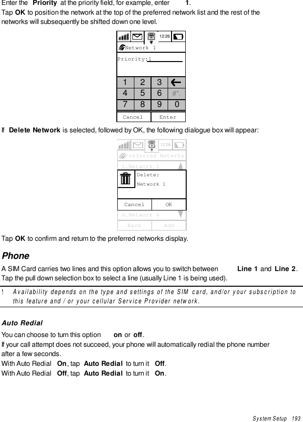 System Setup   193Enter the  Priority  at the priority field, for example, enter  1.Tap OK to position the network at the top of the preferred network list and the rest of thenetworks will subsequently be shifted down one level.12:26Priority:1CancelNetwork 11 2 34 5 6 #*.7 8 9 0EnterIf  Delete Network is selected, followed by OK, the following dialogue box will appear:12:26 1.Network 1 2.Network 2 3.Network 3 4.Network 4 5.Network 5 6.Network 6AddBackPreferred NetwrksOKCancel      Delete:      Network 1Tap OK to confirm and return to the preferred networks display.PhoneA SIM Card carries two lines and this option allows you to switch between  Line 1 and  Line 2.Tap the pull down selection box to select a line (usually Line 1 is being used).! Availability depends on the type and settings of the SIM card, and/or your subscription tothis feature and / or your cellular Service Provider network.Auto RedialYou can choose to turn this option  on or  off.If your call attempt does not succeed, your phone will automatically redial the phone numberafter a few seconds.With Auto Redial  On, tap  Auto Redial to turn it  Off.With Auto Redial  Off, tap  Auto Redial to turn it  On.