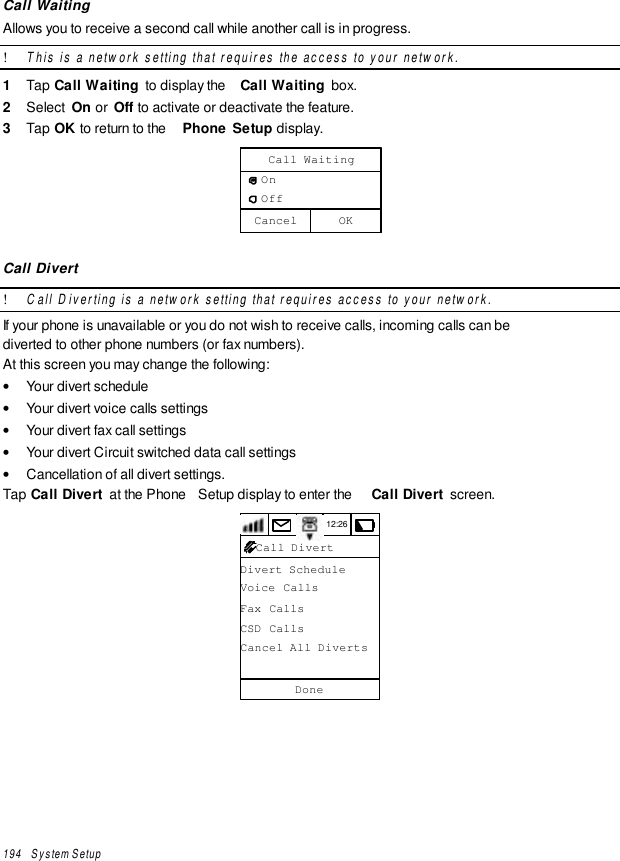 194   System SetupCall WaitingAllows you to receive a second call while another call is in progress.! This is a network setting that requires the access to your network.1  Tap Call Waiting  to display the  Call Waiting  box.2  Select  On or  Off to activate or deactivate the feature.3  Tap OK to return to the  Phone Setup display.OKCancelCall Waiting   On   OffCall Divert! Call Diverting is a network setting that requires access to your network.If your phone is unavailable or you do not wish to receive calls, incoming calls can bediverted to other phone numbers (or fax numbers).At this screen you may change the following:• Your divert schedule• Your divert voice calls settings• Your divert fax call settings• Your divert Circuit switched data call settings• Cancellation of all divert settings.Tap Call Divert  at the Phone  Setup display to enter the  Call Divert  screen.12:26Divert ScheduleVoice CallsFax CallsCSD CallsCancel All DivertsDoneCall Divert