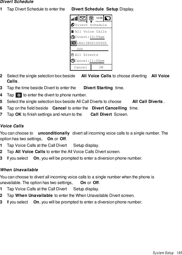 System Setup   195Divert Schedule1  Tap Divert Schedule to enter the  Divert Schedule  Setup Display.12:26  All Voice Calls  Divert:10:54am   +8613800100500   200  All Diverts  Cancel:11:00pmOKCancelDivert Schedule2  Select the single selection box beside  All Voice Calls  to choose diverting  All VoiceCalls .3  Tap the time beside Divert to enter the  Divert Starting  time.4  Tap   to enter the divert to phone number.5  Select the single selection box beside All Call Diverts to choose  All Call Diverts .6  Tap on the field beside  Cancel to enter the  Divert Cancelling  time.7  Tap OK to finish settings and return to the  Call Divert  Screen.Voice CallsYou can choose to  unconditionally  divert all incoming voice calls to a single number. Theoption has two settings,  On or  Off.1  Tap Voice Calls at the Call Divert  Setup display.2  Tap All Voice Calls to enter the All Voice Calls Divert screen.3  If you select  On, you will be prompted to enter a diversion phone number.When UnavailableYou can choose to divert all incoming voice calls to a single number when the phone isunavailable. The option has two settings,  On or  Off.1  Tap Voice Calls at the Call Divert  Setup display.2  Tap When Unavailable to enter the When Unavailable Divert screen.3  If you select  On, you will be prompted to enter a diversion phone number.