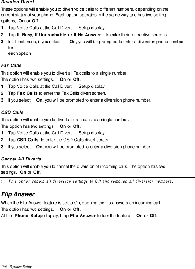 196   System SetupDetailed DivertThese options will enable you to divert voice calls to different numbers, depending on thecurrent status of your phone. Each option operates in the same way and has two settingoptions,  On or Off.1  Tap Voice Calls at the Call Divert  Setup display.2  Tap If  Busy, If Unreachable or If No Answer  to enter their respective screens.3  In all instances, if you select  On, you will be prompted to enter a diversion phone numberforeach option.Fax CallsThis option will enable you to divert all Fax calls to a single number.The option has two settings,  On or  Off.1  Tap Voice Calls at the Call Divert  Setup display.2  Tap Fax Calls to enter the Fax Calls divert screen.3  If you select  On, you will be prompted to enter a diversion phone number.CSD CallsThis option will enable you to divert all data calls to a single number.The option has two settings,  On or  Off.1  Tap Voice Calls at the Call Divert  Setup display.2  Tap CSD Calls  to enter the CSD Calls divert screen.3  If you select  On, you will be prompted to enter a diversion phone number.Cancel All DivertsThis option will enable you to cancel the diversion of incoming calls. The option has twosettings,  On or  Off.! This option resets all diversion settings to Off and removes all diversion numbers.Flip AnswerWhen the Flip Answer feature is set to On, opening the flip answers an incoming call.The option has two settings,  On or  Off.At the  Phone Setup display, t ap Flip Answer to turn the feature  On or  Off.