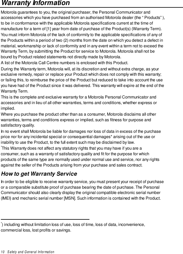 10   Safety and General InformationWarranty InformationMotorola guarantees to you, the original purchaser, the Personal Communicator andaccessories which you have purchased from an authorised Motorola dealer (the “Products”),to be in conformance with the applicable Motorola specifications current at the time ofmanufacture for a term of [1] year from date of purchase of the Product(s) (Warranty Term).You must inform Motorola of the lack of conformity to the applicable specifications of any ofthe Products within a period of two (2) months from the date on which you detect a defect inmaterial, workmanship or lack of conformity and in any event within a term not to exceed theWarranty Term, by submitting the Product for service to Motorola. Motorola shall not bebound by Product related statements not directly made by Motorola.A list of the Motorola Call Centre numbers is enclosed with this Product.During the Warranty term, Motorola will, at its discretion and without extra charge, as yourexclusive remedy, repair or replace your Product which does not comply with this warranty;or failing this, to reimburse the price of the Product but reduced to take into account the useyou have had of the Product since it was delivered. This warranty will expire at the end of theWarranty Term.This is the complete and exclusive warranty for a Motorola Personal Communicator andaccessories and in lieu of all other warranties, terms and conditions, whether express orimplied.Where you purchase the product other than as a consumer, Motorola disclaims all otherwarranties, terms and conditions express or implied, such as fitness for purpose andsatisfactory quality.In no event shall Motorola be liable for damages nor loss of data in excess of the purchaseprice nor for any incidental special or consequential damages* arising out of the use orinability to use the Product, to the full extent such may be disclaimed by law.*This Warranty does not affect any statutory rights that you may have if you are aconsumer, such as a warranty of satisfactory quality and fit for the purpose for whichproducts of the same type are normally used under normal use and service, nor any rightsagainst the seller of the Products arising from your purchase and sales contract.How to get Warranty ServiceIn order to be eligible to receive warranty service, you must present your receipt of purchaseor a comparable substitute proof of purchase bearing the date of purchase. The PersonalCommunicator should also clearly display the original compatible electronic serial number(IMEI) and mechanic serial number [MSN]. Such information is contained with the Product.                                                 *) including without limitation loss of use, loss of time, loss of data, inconvenience,commercial loss, lost profits or savings.