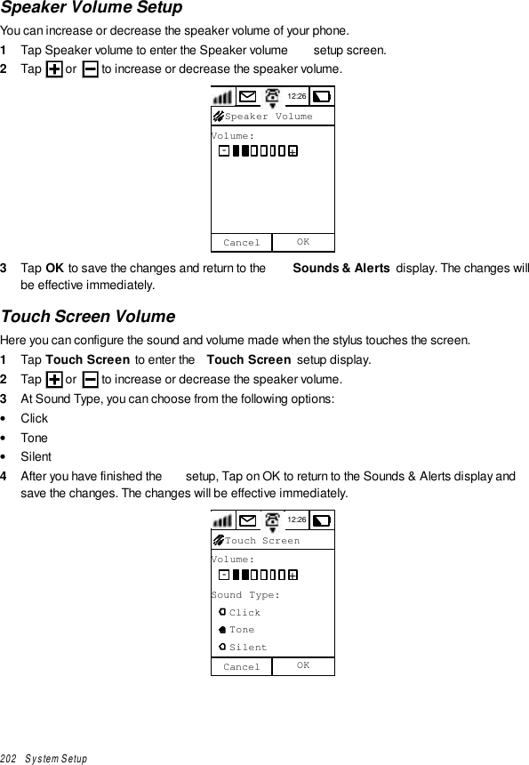 202   System SetupSpeaker Volume SetupYou can increase or decrease the speaker volume of your phone.1  Tap Speaker volume to enter the Speaker volume  setup screen.2  Tap   or   to increase or decrease the speaker volume.12:26Volume:CancelSpeaker Volume-+OK3  Tap OK to save the changes and return to the  Sounds &amp; Alerts  display. The changes willbe effective immediately.Touch Screen VolumeHere you can configure the sound and volume made when the stylus touches the screen.1  Tap Touch Screen to enter the  Touch Screen setup display.2  Tap   or   to increase or decrease the speaker volume.3  At Sound Type, you can choose from the following options:• Click• Tone• Silent4  After you have finished the  setup, Tap on OK to return to the Sounds &amp; Alerts display andsave the changes. The changes will be effective immediately.12:26Volume:Sound Type:   Click   Tone   SilentTouch Screen-+Cancel OK