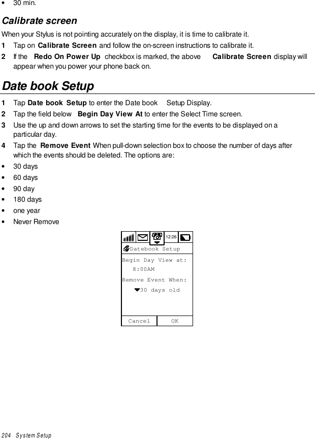 204   System Setup• 30 min.Calibrate screenWhen your Stylus is not pointing accurately on the display, it is time to calibrate it.1  Tap on  Calibrate Screen and follow the on-screen instructions to calibrate it.2  If the  Redo On Power Up  checkbox is marked, the above  Calibrate Screen display willappear when you power your phone back on.Date book Setup1  Tap Date book  Setup to enter the Date book  Setup Display.2  Tap the field below  Begin Day View At to enter the Select Time screen.3  Use the up and down arrows to set the starting time for the events to be displayed on aparticular day.4  Tap the  Remove Event When pull-down selection box to choose the number of days afterwhich the events should be deleted. The options are:• 30 days• 60 days• 90 day• 180 days• one year• Never Remove12:26Begin Day View at:   8:00AMRemove Event When:     30 days oldOKCancelDatebook Setup