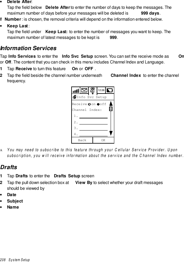 208   System Setup• Delete After:Tap the field below  Delete After to enter the number of days to keep the messages. Themaximum number of days before your messages will be deleted is  999 days .If  Number: is chosen, the removal criteria will depend on the information entered below.• Keep Last:Tap the field under  Keep Last:  to enter the number of messages you want to keep. Themaximum number of latest messages to be kept is  999.Information ServicesTap Info Services  to enter the  Info Svc  Setup screen. You can set the receive mode as  Onor Off. The content that you can check in this menu includes Channel Index and Language.1  Tap Receive to turn this feature  On or  OFF .2  Tap the field beside the channel number underneath  Channel Index  to enter the channelfrequency.12:26Receive: on  offChannel Index: 1. 2. 3. 4.OKBackInfo Svc SetupΑ You may need to subscribe to this feature through your Cellular Service Provider. Uponsubscription, you will receive information about the service and the Channel Index number.Drafts1  Tap Drafts  to enter the  Drafts  Setup screen2  Tap the pull down selection box at  View By to select whether your draft messagesshould be viewed by• Date• Subject• Name